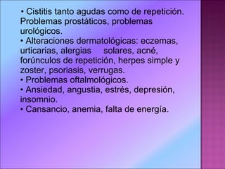 •  Cistitis tanto agudas como de repetición. Problemas prostáticos, problemas urológicos. • Alteraciones dermatológicas: eczemas, urticarias, alergias     solares, acné, forúnculos de repetición, herpes simple y zoster, psoriasis, verrugas. • Problemas oftalmológicos. • Ansiedad, angustia, estrés, depresión, insomnio. • Cansancio, anemia, falta de energía. 
