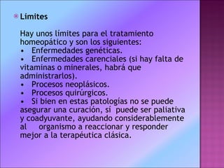 Límites Hay unos límites para el tratamiento homeopático y son los siguientes:  •   Enfermedades genéticas.  •   Enfermedades carenciales (si hay falta de vitaminas o minerales, habrá que administrarlos).  •   Procesos neoplásicos.  •   Procesos quirúrgicos.  •   Si bien en estas patologías no se puede asegurar una curación, sí  puede ser paliativa y coadyuvante, ayudando considerablemente al     organismo a reaccionar y responder mejor a la terapéutica clásica. 