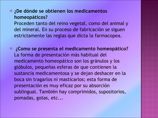 ¿De dónde se obtienen los medicamentos homeopáticos?  Proceden tanto del reino vegetal, como del animal y del mineral. En su proceso de fabricación se siguen estrictamente las reglas que dicta la farmacopea. ¿Como se presenta el medicamento homeopático?  La forma de presentación más habitual del medicamento homeopático son los gránulos y los glóbulos, pequeñas esferas de que contienen la sustancia medicamentosa y se dejan deshacer en la boca sin tragarlos ni masticarlos; esta forma de presentación es muy eficaz por su absorción sublingual. También hay comprimidos, supositorios, pomadas, gotas, etc... 
