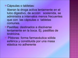 Cápsulas o tabletas:  liberan la droga activa lentamente en el tubo digestivo, de acción  sostenida, se administra a intervalos menos frecuentes que con  las cápsulas o  tabletas comunes. Pastillas: destinados a disolverse lentamente en la boca. Ej. pastillas de tirotricina. Píldoras: forma farmacéutica sólida esférica y constituida por una masa elástica no adherente 