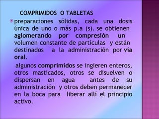 COMPRIMIDOS  O TABLETAS preparaciones sólidas, cada una dosis única de uno o más p.a (s). se obtienen  aglomerando por compresión  un  volumen constante de partículas  y están  destinados  a la administración por  vía oral .   algunos  comprimidos  se ingieren enteros, otros masticados, otros se disuelven o dispersan en agua  antes de su administración  y otros deben permanecer en la boca para  liberar allí el principio activo.   