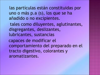 las partículas están constituidas por uno o más p.a (s), los que se ha añadido o no excipientes. tales como diluyentes, aglutinantes, disgregantes, deslizantes, lubricantes, sustancias capaces de modificar el comportamiento del preparado en el tracto digestivo, colorantes y aromatizantes. 