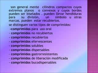 son general mente  cilindros compactos cuyos extremos planos  o convexos y cuyos bordes pueden ser biselados . pueden llevar hendiduras para  su división,  un  símbolo u otras marcas. pueden  estar recubiertos.  se distinguen varios tipos de comprimidos: -comprimidos  para  uso oral -  comprimidos  no recubiertos -  comprimidos  recubiertos -  comprimidos  efervescentes -  comprimidos  solubles -  comprimidos  dispersables -  comprimidos  gastrorresistentes -  comprimidos  de liberación modificada -  comprimidos  bucodispersables 