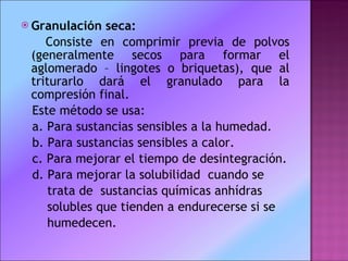 Granulación seca: Consiste en comprimir previa de polvos (generalmente secos para formar el aglomerado – lingotes o briquetas), que al triturarlo dará el granulado para la compresión final. Este método se usa:  a. Para sustancias sensibles a la humedad.  b. Para sustancias sensibles a calor.  c. Para mejorar el tiempo de desintegración.  d. Para mejorar la solubilidad  cuando se trata de  sustancias químicas anhídras  solubles que tienden a endurecerse si se  humedecen.  