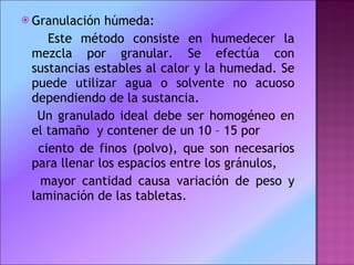 Granulación húmeda:  Este método consiste en humedecer la mezcla por granular. Se efectúa con sustancias estables al calor y la humedad. Se puede utilizar agua o solvente no acuoso dependiendo de la sustancia.  Un granulado ideal debe ser homogéneo en el tamaño  y contener de un 10 – 15 por  ciento de finos (polvo), que son necesarios para llenar los espacios entre los gránulos,  mayor cantidad causa variación de peso y laminación de las tabletas.  