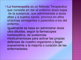 La homeopatía   es un Método Terapéutico que consiste en dar al enfermo dosis bajas  de la sustancia, que administrada a dosis altas y a sujetos sanos, provoca en ellos síntomas semejantes o parecidos a los del enfermo. Igualmente se basa en administrar dosis ultra diluidas, según la farmacopea homeopática, de sustancias medicamentosas para activar las propias defensas de nuestro organismo y llegar suavemente a la mejoría o curación de las enfermedades.  