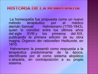 La homeopatía fue propuesta como un nuevo método terapéutico por el médico alemán Samuel Hahnemann (1755-1843), quien lo concibió entre los últimos años del siglo XVIII y los primeros del XIX, publicando la primera edición de su obra magna,  Organon der rationellen Heilkunde , en 1810.  Hahnemann la presentó como respuesta a la terapéutica predominante de la época, identificada por él como sistema alopático o alopatía, en contraposición a su propio sistema.  