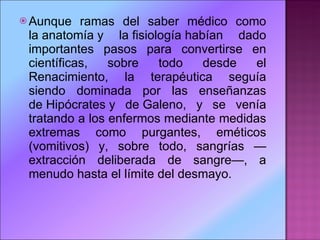 Aunque ramas del saber médico como la anatomía y la fisiología habían dado importantes pasos para convertirse en científicas, sobre todo desde el Renacimiento, la terapéutica seguía siendo dominada por las enseñanzas de Hipócrates y de Galeno, y se venía tratando a los enfermos mediante medidas extremas como purgantes, eméticos (vomitivos) y, sobre todo, sangrías —extracción deliberada de sangre—, a menudo hasta el límite del desmayo.  