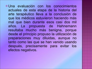 Una evaluación con los conocimientos actuales de esta etapa de la historia del arte terapéutico lleva a la conclusión de que los médicos estuvieron haciendo más mal que bien durante esos casi dos mil años. La propuesta de Hahnemann resultaba mucho más benigna, porque desde el principio propuso la utilización de preparaciones muy diluidas, aunque no tanto como las que se han venido usando después, precisamente para evitar los efectos negativos. 