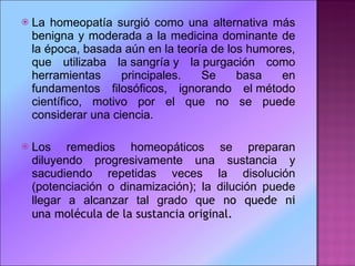 La homeopatía surgió como una alternativa más benigna y moderada a la medicina dominante de la época, basada aún en la teoría de los humores, que utilizaba la sangría y la purgación como herramientas principales. Se basa en fundamentos filosóficos, ignorando el método científico, motivo por el que no se puede considerar una ciencia. Los remedios homeopáticos se preparan diluyendo progresivamente una sustancia y sacudiendo repetidas veces la disolución (potenciación o dinamización); la dilución puede llegar a alcanzar tal grado q ue no quede ni una molécula de la sustancia original. 