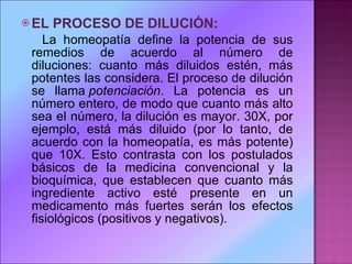 EL PROCESO DE DILUCIÓN: La homeopatía define la potencia de sus remedios de acuerdo al número de diluciones: cuanto más diluidos estén, más potentes las considera. El proceso de dilución se llama  potenciación . La potencia es un número entero, de modo que cuanto más alto sea el número, la dilución es mayor. 30X, por ejemplo, está más diluido (por lo tanto, de acuerdo con la homeopatía, es más potente) que 10X. Esto contrasta con los postulados básicos de la medicina convencional y la bioquímica, que establecen que cuanto más ingrediente activo esté presente en un medicamento más fuertes serán los efectos fisiológicos (positivos y negativos). 