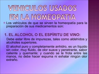 Los vehículos de que se sirven la homeopatía para la preparación de sus medicamentos son: 1.   EL ALCOHOL O EL ESPÍRITU DE VINO: Debe estar libre de impurezas, tales como aldehídos y alcoholes superiores. El alcohol puro y completamente anhidro, es un líquido sin color, muy fluido, de olor suave y penetrante, sabor caliente y quemante; y cuando se le frota entre las manos, no debe hacer espuma ni exhalar ningún olor extraño. 