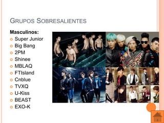 GRUPOS SOBRESALIENTES
Masculinos:
 Super Junior
 Big Bang
 2PM
 Shinee
 MBLAQ
 FTIsland
 Cnblue
 TVXQ
 U-Kiss
 BEAST
 EXO-K
 
