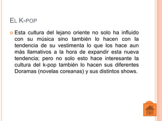 EL K-POP
   Esta cultura del lejano oriente no solo ha influido
    con su música sino también lo hacen con la
    tendencia de su vestimenta lo que los hace aun
    más llamativos a la hora de expandir esta nueva
    tendencia; pero no solo esto hace interesante la
    cultura del k-pop también lo hacen sus diferentes
    Doramas (novelas coreanas) y sus distintos shows.
 