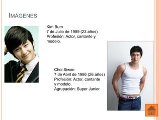 IMÁGENES
           Kim Bum
           7 de Julio de 1989 (23 años)
           Profesión: Actor, cantante y
           modelo.




               Choi Siwon
               7 de Abril de 1986 (26 años)
               Profesión: Actor, cantante
               y modelo.
               Agrupación: Super Junior
 
