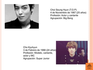 Choi Seung Hyun (T.O.P)
                        4 de Noviembre de 1987 (25 años)
                        Profesión: Actor y cantante
                        Agrupación: Big Bang




Cho Kyuhyun
3 de Febrero de 1988 (24 años)
Profesión: Modelo, cantante,
actor y MC
Agrupación: Super Junior
 