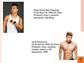 Dong Young Bae (Taeyang)
  18 de Mayo de 1988 (24 años)
  Profesión: Actor y cantante
  Agrupación: Big Bang




Jang Wooyoung
30 de Abril de 1989 (23 años)
Profesión: Actor, cantante,
modelo, bailarín y MC
Agrupación: 2PM
 