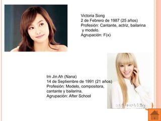 Victoria Song
                 2 de Febrero de 1987 (25 años)
                 Profesión: Cantante, actriz, bailarina
                 y modelo.
                 Agrupación: F(x)




Im Jin Ah (Nana)
14 de Septiembre de 1991 (21 años)
Profesión: Modelo, compositora,
cantante y bailarina.
Agrupación: After School
 