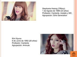 Stephanie Hwang (Tiffany)
                               1 de Agosto de 1989 (23 años)
                               Profesión: Cantante, modelo y MC.
                               Agrupación: Girls Generation




Kim Hyuna
6 de Junio de 1992 (20 años)
Profesión: Cantante
Agrupación: 4minute
 