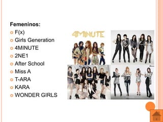 Femeninos:
 F(x)

 Girls Generation

 4MINUTE

 2NE1

 After School

 Miss A

 T-ARA

 KARA

 WONDER GIRLS
 