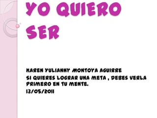 YO QUIERO SER Karen Yulianny Montoya Aguirre Si quieres lograr una meta , debes verla primero en tu mente. 13/05/2011 