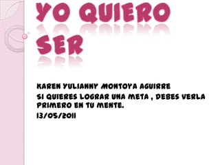 YO QUIERO SER Karen Yulianny Montoya Aguirre Si quieres lograr una meta , debes verla primero en tu mente. 13/05/2011 