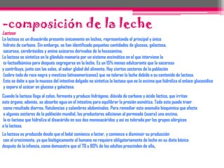 Emulsión: la grasa en agua se presenta como emulsión.Contiene una proporción importante de agua (cerca del 87%). El resto constituye el extracto seco que representa 130 gramos (g) por l y en el que hay de 35 a 45 g de materia grasaOtros componentes principales son los glúcidos lactosa, las proteínas y los lípidos. Los componentes orgánicos (glúcidos, lípidos, proteínas, vitaminas), y los componentes minerales (Ca, Na, K, Mg, Cl). La leche contiene diferentes grupos de nutrientes. Las sustancias orgánicas (glúcidos, lípidos, proteínas) están presentes en cantidades más o menos iguales y constituyen la principal fuente de energía. Estos nutrientes se reparten en elementos constructores, las proteínas, y en compuestos energéticos, los glúcidos y los lípidos.