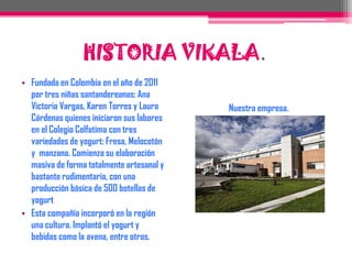 Fundada en Colombia en el año de 2011 por tres niñas santandereanas: Ana Victoria Vargas, Karen Torres y Laura Cárdenas quienes iniciaron sus labores en el Colegio Colfatima con tres variedades de yogurt: Fresa, Melocotón y  manzana. Comienza su elaboración masiva de forma totalmente artesanal y bastante rudimentaria, con una producción básica de 500 botellas de yogurt Esta compañía incorporó en la región una cultura. Implantó el yogurt y bebidas como la avena, entre otros.Nuestra empresa.HISTORIA VIKALA.
