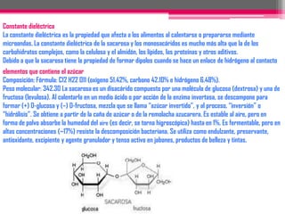 ColorLa sacarosa, glucosa y fructosa son sólidos blancos cristalinos y responsables del desarrollo del color amarillo-marrón en el procesamiento de los alimentos. Las reacciones son las siguientes: 1) Degradación térmica del azúcar, condensación a pH bajo y formación de caramelo; 2) Degradación alcalina de la fructosa y condensación, y 3) Oscurecimiento con aminas primarias y formación de pigmentos.SolubilidadEl alto grado de solubilidad es esencial en la preparación de conservas, jaleas, mermeladas, bebidas y jarabes. Las mezclas de azúcares proporcionan una alta concentración de sólidos disueltos.La naturaleza higroscópica de los azúcares se correlaciona con su solubilidad; la fructosa cristalina se mezcla con la sacarosa para mejorar la solubilidad de ésta.ViscosidadLas soluciones de sacarosa son intermedias entre la viscosidad de los jarabes de alta fructosa y los de glucosa (alto contenido de almidones no hidrolizados).Propiedades antioxidantesLa sacarosa previene el deterioro del sabor en las frutas enlatadas y evita que las galletas se arrancien. La sacarosa en solución evita la formación de óxidos en hierro debido a su baja actividad.