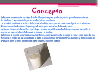 ConceptoLa leche es una secreción nutritiva de color blanquecino opaco producida por las glándulas mamarias de las hembras (a veces también por los machos) de los mamíferos. La principal función de la leche es la de nutrir a los hijos hasta que son capaces de digerir otros alimentos. Además cumple las funciones de proteger el tracto gastrointestinal de las crías contra patógenos, toxinas e inflamación y contribuye a la salud metabólica regulando los procesos de obtención de energía, en especial el metabolismo de la glucosa y la insulina.La leche es la base de numerosos productos lácteos, como la mantequilla, el queso, el yogur, entre otros. Es muy frecuente el empleo de los derivados de la leche en las industrias agroalimentarias, químicas y farmacéuticas en productos como la leche condensada, leche en polvo, caseína o lactosa