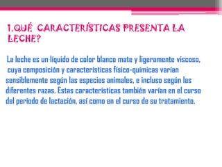  1.QUÉ  CARACTERÍSTICAS PRESENTA LA LECHE?La leche es un líquido de color blanco mate y ligeramente viscoso, cuya composición y características físico-químicasvarían sensiblemente según las especies animales, e incluso según las diferentes razas. Estas características tambiénvarían en el curso del período de lactación, así como en el curso de su tratamiento.