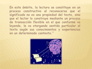 En este ámbito, la lectura se constituye en un proceso constructivo al reconocerse que el significado no es una propiedad del texto, sino que el lector lo construye mediante un proceso de transacción flexible en el que conforme va leyendo, le va otorgando sentido particular al texto según sus conocimientos y experiencias en un determinado contexto.”
