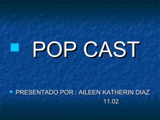        POP CAST
   PRESENTADO POR : AILEEN KATHERIN DIAZ
                            11.02
 