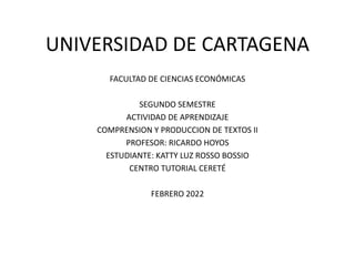 UNIVERSIDAD DE CARTAGENA
FACULTAD DE CIENCIAS ECONÓMICAS
SEGUNDO SEMESTRE
ACTIVIDAD DE APRENDIZAJE
COMPRENSION Y PRODUCCION DE TEXTOS II
PROFESOR: RICARDO HOYOS
ESTUDIANTE: KATTY LUZ ROSSO BOSSIO
CENTRO TUTORIAL CERETÉ
FEBRERO 2022
 