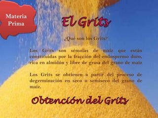 Materia Prima El Grits¿Qué son los Grits?  Los Grits son sémolas de maíz que están constituidas por la fracción del endospermo duro, rica en almidón y libre de grasa del grano de maízLos Grits se obtienen a partir del proceso de degerminación en seco o semiseco del grano de maíz.Obtención del Grits