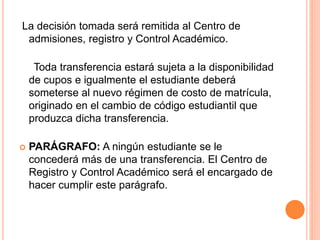La decisión tomada será remitida al Centro de 
admisiones, registro y Control Académico. 
Toda transferencia estará sujeta a la disponibilidad 
de cupos e igualmente el estudiante deberá 
someterse al nuevo régimen de costo de matrícula, 
originado en el cambio de código estudiantil que 
produzca dicha transferencia. 
 PARÁGRAFO: A ningún estudiante se le 
concederá más de una transferencia. El Centro de 
Registro y Control Académico será el encargado de 
hacer cumplir este parágrafo. 
 