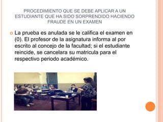 PROCEDIMIENTO QUE SE DEBE APLICAR A UN 
ESTUDIANTE QUE HA SIDO SORPRENDIDO HACIENDO 
FRAUDE EN UN EXAMEN 
 La prueba es anulada se le califica el examen en 
(0). El profesor de la asignatura informa al por 
escrito al concejo de la facultad; si el estudiante 
reincide, se cancelara su matricula para el 
respectivo periodo académico. 
 