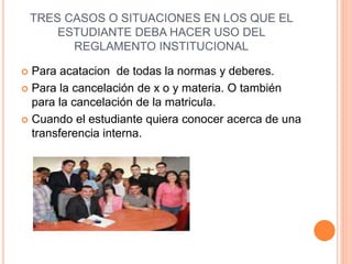 TRES CASOS O SITUACIONES EN LOS QUE EL 
ESTUDIANTE DEBA HACER USO DEL 
REGLAMENTO INSTITUCIONAL 
 Para acatacion de todas la normas y deberes. 
 Para la cancelación de x o y materia. O también 
para la cancelación de la matricula. 
 Cuando el estudiante quiera conocer acerca de una 
transferencia interna. 
 