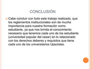 CONCLUSIÓN 
 Cabe concluir con todo este trabajo realizado, que 
los reglamentos institucionales son de mucha 
importancia para nuestra formación como 
estudiante, ya que nos brinda el conocimiento 
necesario que tenemos cada uno de los estudiante 
(universidad popular del cesar) en lo relacionado 
con los derechos deberes y requisitos que tiene 
cada uno de los universitarios Upecistas. 
