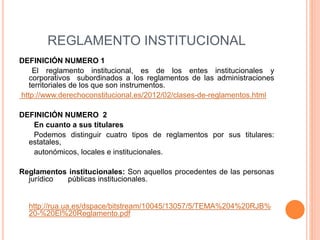 REGLAMENTO INSTITUCIONAL 
DEFINICIÓN NUMERO 1 
El reglamento institucional, es de los entes institucionales y 
corporativos subordinados a los reglamentos de las administraciones 
territoriales de los que son instrumentos. 
http://www.derechoconstitucional.es/2012/02/clases-de-reglamentos.html 
DEFINICIÓN NUMERO 2 
En cuanto a sus titulares 
Podemos distinguir cuatro tipos de reglamentos por sus titulares: 
estatales, 
autonómicos, locales e institucionales. 
Reglamentos institucionales: Son aquellos procedentes de las personas 
jurídico públicas institucionales. 
http://rua.ua.es/dspace/bitstream/10045/13057/5/TEMA%204%20RJB% 
20-%20El%20Reglamento.pdf 
 