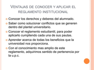 VENTAJAS DE CONOCER Y APLICAR EL 
REGLAMENTO INSTITUCIONAL 
 Conocer los derechos y deberes del alumnado. 
 Saber como solucionar conflictos que se generen 
dentro del plantel universitario. 
 Conocer el reglamento estudiantil, para poder 
aplicarlo cumpliendo cada una de sus pautas. 
 Aprender acerca de todas los beneficios que la 
universidad nos proporciona. 
 Con el conocimiento mas amplio de este 
reglamento, adquirimos sentido de pertenencia por 
la u.p.c. 
 