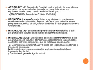  ARTICULO 7º - El Consejo de Facultad hará el estudio de las materias 
cursadas por los estudiantes trasladados, para determinar las 
equivalencias del caso, cuando a ello hubiere lugar. 
-(ADICIONADO, Acuerdo No 019 del 16-12-05.) 
 DEFINICIÓN: La transferencia interna es el derecho que tiene un 
estudiante de la Universidad Popular del Cesar para acreditar en un 
programa académico las asignaturas cursadas en otro programa de esta 
Universidad. 
 INTRAFACULTAD: El estudiante podrá solicitar transferencia a otro 
programa de la facultad en la cual se encuentra matriculado. 
 INTERFACULTADES: El estudiante podrá solicitar transferencia a otro 
programa de otra facultad, atendiendo específicamente las afinidades 
existentes entre los programas, que se detallan a continuación: 
a) Licenciatura en matemáticas y Físicas con Ingeniería de sistemas e 
Ingeniería electrónica. 
b) Licenciatura en ciencias naturales y educación ambiental con 
Ingeniería Ambiental 
y Sanitaria e Ingeniería Agroindustrial 
 