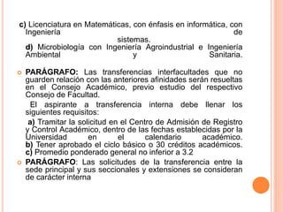 c) Licenciatura en Matemáticas, con énfasis en informática, con 
Ingeniería de 
sistemas. 
d) Microbiología con Ingeniería Agroindustrial e Ingeniería 
Ambiental y Sanitaria. 
 PARÁGRAFO: Las transferencias interfacultades que no 
guarden relación con las anteriores afinidades serán resueltas 
en el Consejo Académico, previo estudio del respectivo 
Consejo de Facultad. 
El aspirante a transferencia interna debe llenar los 
siguientes requisitos: 
a) Tramitar la solicitud en el Centro de Admisión de Registro 
y Control Académico, dentro de las fechas establecidas por la 
Universidad en el calendario académico. 
b) Tener aprobado el ciclo básico o 30 créditos académicos. 
c) Promedio ponderado general no inferior a 3.2 
 PARÁGRAFO: Las solicitudes de la transferencia entre la 
sede principal y sus seccionales y extensiones se consideran 
de carácter interna 
 