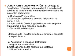  CONDICIONES DE APROBACIÓN - El Consejo de 
Facultad del respectivo programa hará el estudio de la 
solicitud de transferencia interna y tendrá en cuenta los 
siguientes parámetros: 
a. Contenido Programático 
b. Calificación aprobatoria de cada asignatura, no 
menor a 3.2. 
c. Intensidad de Créditos igual o mayor a la exigida en 
el programa al cual solicita el traslado. 
d. Disponibilidad de cupos 
El Consejo de Facultad estudiará y emitirá el concepto 
correspondiente a: 
a. Aceptación o negación del traslado 
b. Asignaturas reconocidas 
c. Calificaciones de las asignatura aceptadas 
d. Ubicación Académica 
 
