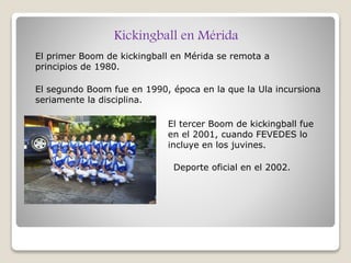 Kickingball en Mérida
El primer Boom de kickingball en Mérida se remota a
principios de 1980.
El segundo Boom fue en 1990, época en la que la Ula incursiona
seriamente la disciplina.
El tercer Boom de kickingball fue
en el 2001, cuando FEVEDES lo
incluye en los juvines.
Deporte oficial en el 2002.
 