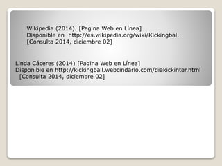Wikipedia (2014). [Pagina Web en Línea]
Disponible en http://es.wikipedia.org/wiki/Kickingbal.
[Consulta 2014, diciembre 02]
Linda Cáceres (2014) [Pagina Web en Línea]
Disponible en http://kickingball.webcindario.com/diakickinter.html
[Consulta 2014, diciembre 02]
 