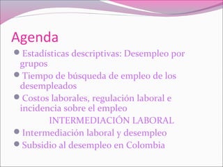 Agenda
Estadísticas descriptivas: Desempleo por
grupos
Tiempo de búsqueda de empleo de los
desempleados
Costos laborales, regulación laboral e
incidencia sobre el empleo
INTERMEDIACIÓN LABORAL
Intermediación laboral y desempleo
Subsidio al desempleo en Colombia
 