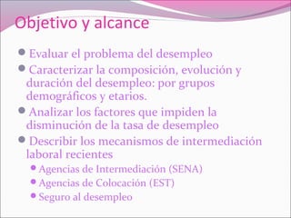 Objetivo y alcance
Evaluar el problema del desempleo
Caracterizar la composición, evolución y
duración del desempleo: por grupos
demográficos y etarios.
Analizar los factores que impiden la
disminución de la tasa de desempleo
Describir los mecanismos de intermediación
laboral recientes
Agencias de Intermediación (SENA)
Agencias de Colocación (EST)
Seguro al desempleo
 
