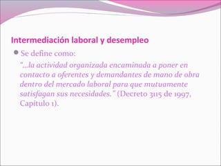 Intermediación laboral y desempleo
Se define como:
“…la actividad organizada encaminada a poner en
contacto a oferentes y demandantes de mano de obra
dentro del mercado laboral para que mutuamente
satisfagan sus necesidades.” (Decreto 3115 de 1997,
Capítulo 1).
 