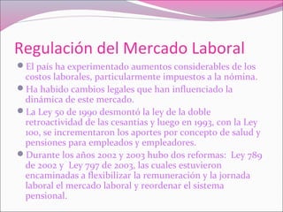 Regulación del Mercado Laboral
El país ha experimentado aumentos considerables de los
costos laborales, particularmente impuestos a la nómina.
Ha habido cambios legales que han influenciado la
dinámica de este mercado.
La Ley 50 de 1990 desmontó la ley de la doble
retroactividad de las cesantías y luego en 1993, con la Ley
100, se incrementaron los aportes por concepto de salud y
pensiones para empleados y empleadores.
Durante los años 2002 y 2003 hubo dos reformas: Ley 789
de 2002 y Ley 797 de 2003, las cuales estuvieron
encaminadas a flexibilizar la remuneración y la jornada
laboral el mercado laboral y reordenar el sistema
pensional.
 